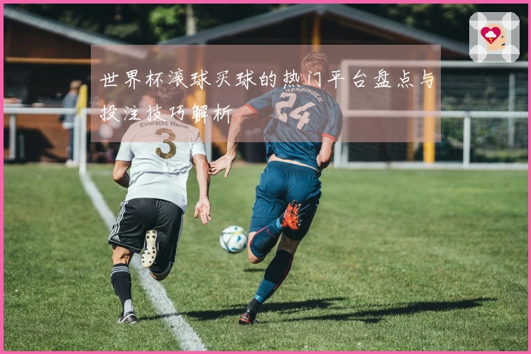 世界杯滚球买球的热门平台盘点与投注技巧解析