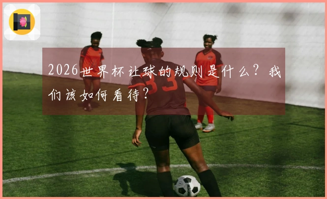 2026世界杯让球的规则是什么？我们该如何看待？