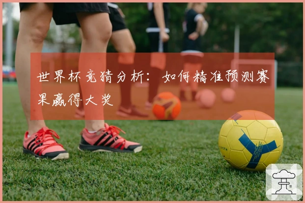 世界杯竞猜分析：如何精准预测赛果赢得大奖